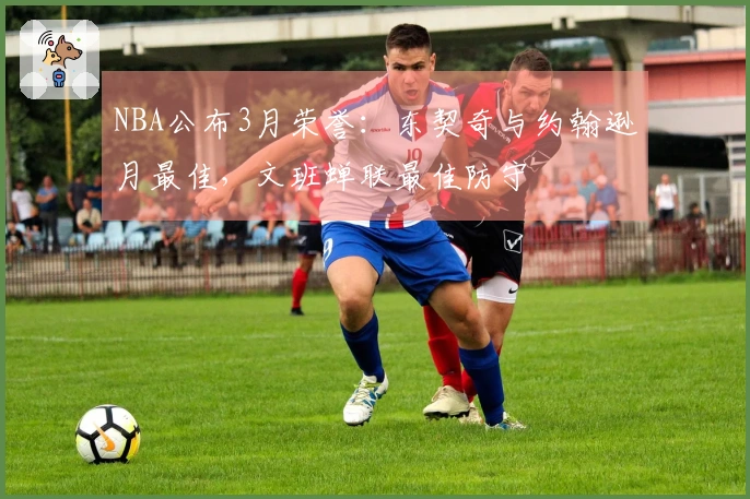 NBA公布3月荣誉：东契奇与约翰逊月最佳，文班蝉联最佳防守