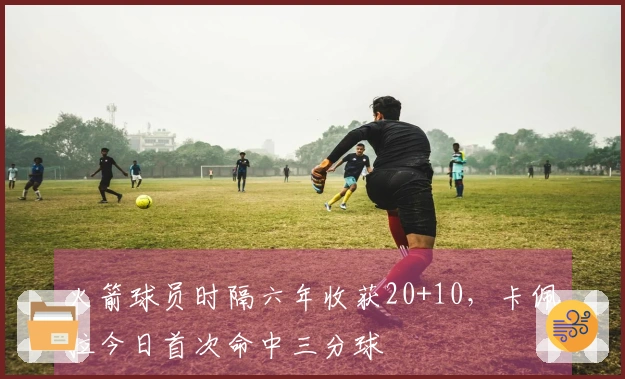 火箭球员时隔六年收获20+10，卡佩拉今日首次命中三分球
