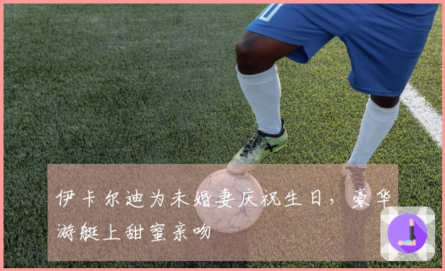 伊卡尔迪为未婚妻庆祝生日，豪华游艇上甜蜜亲吻