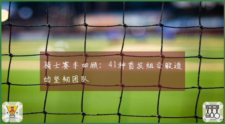 骑士赛季回顾：41种首发组合锻造的坚韧团队