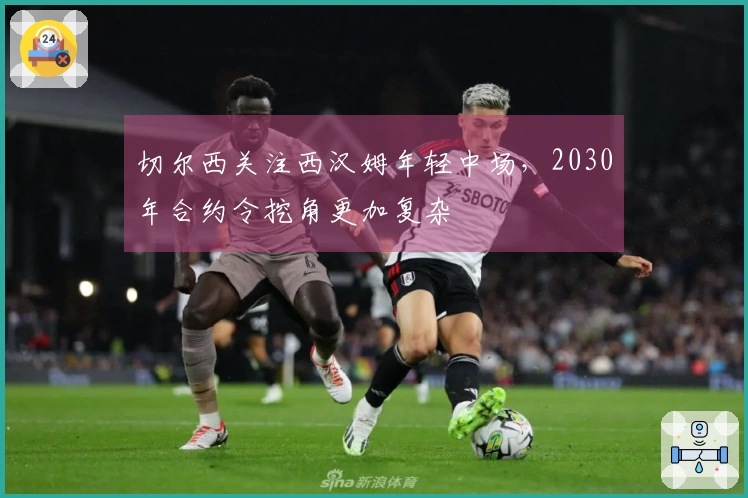 切尔西关注西汉姆年轻中场，2030年合约令挖角更加复杂