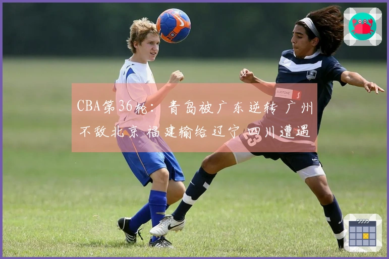 CBA第36轮：青岛被广东逆转 广州不敌北京 福建输给辽宁 四川遭遇36连败