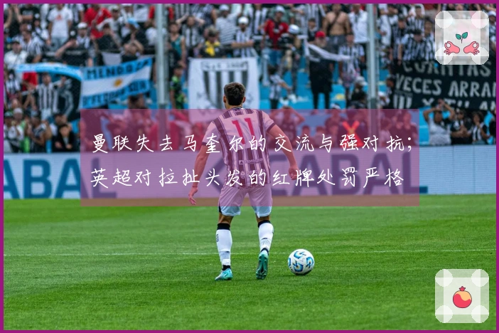 曼联失去马奎尔的交流与强对抗；英超对拉扯头发的红牌处罚严格