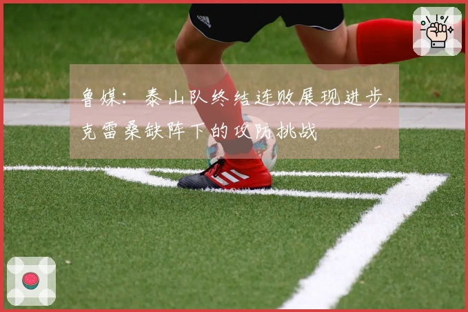 鲁媒：泰山队终结连败展现进步，克雷桑缺阵下的攻防挑战