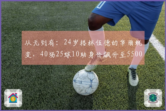 从无到有：24岁格林伍德的华丽蜕变，40场25球10助身价飙升至5500万！