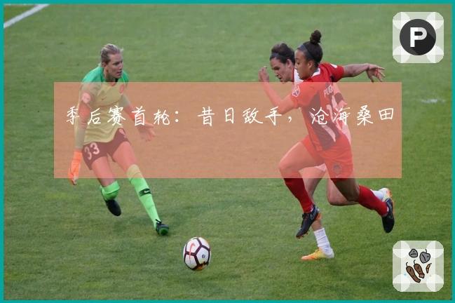 季后赛首轮：昔日敌手，沧海桑田