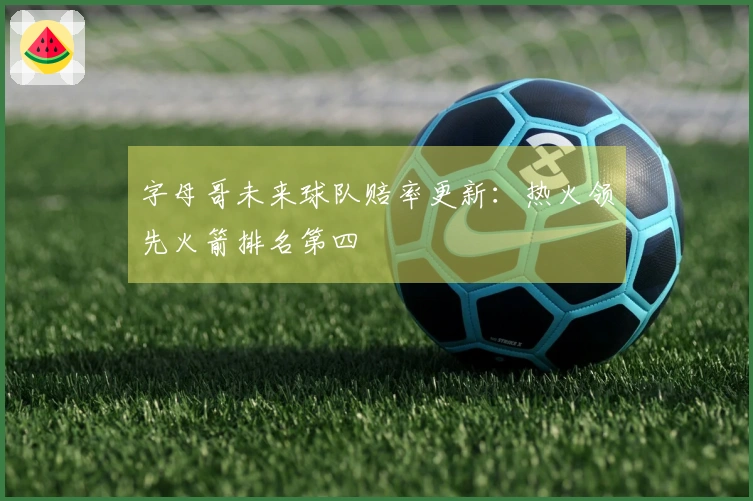 字母哥未来球队赔率更新：热火领先火箭排名第四