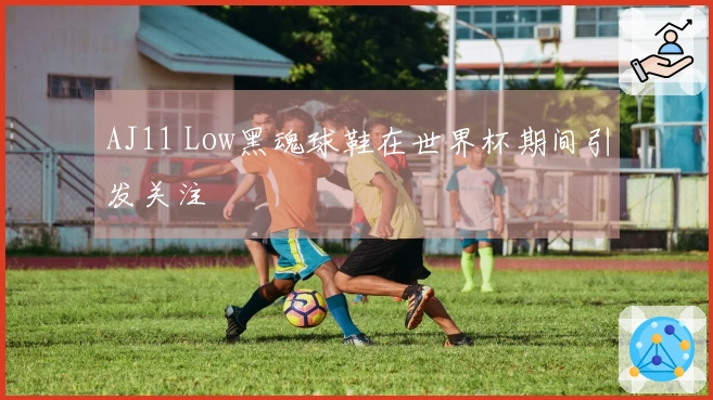 AJ11 Low黑魂球鞋在世界杯期间引发关注