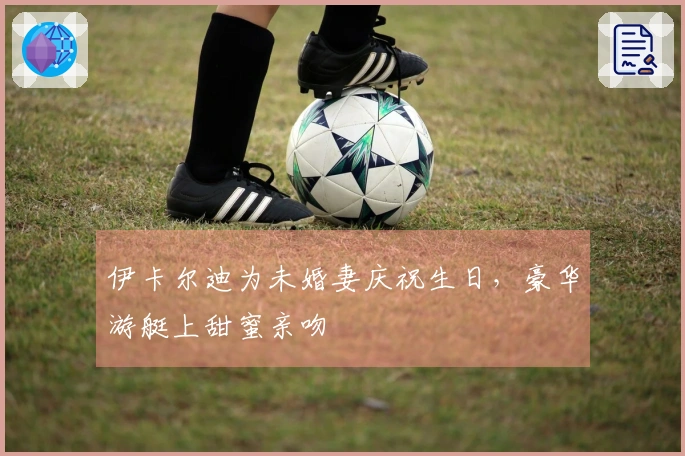伊卡尔迪为未婚妻庆祝生日，豪华游艇上甜蜜亲吻