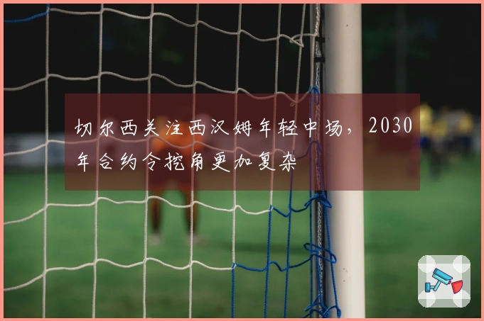 切尔西关注西汉姆年轻中场，2030年合约令挖角更加复杂