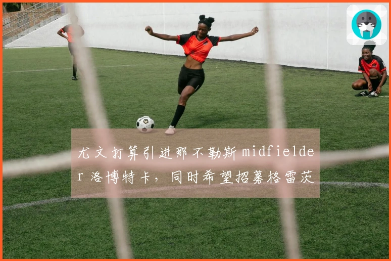尤文打算引进那不勒斯 midfielder 洛博特卡，同时希望招募格雷茨卡