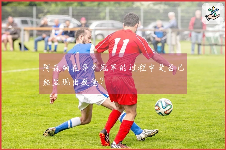 阿森纳在争夺冠军的过程中是否已经显现出疲惫？