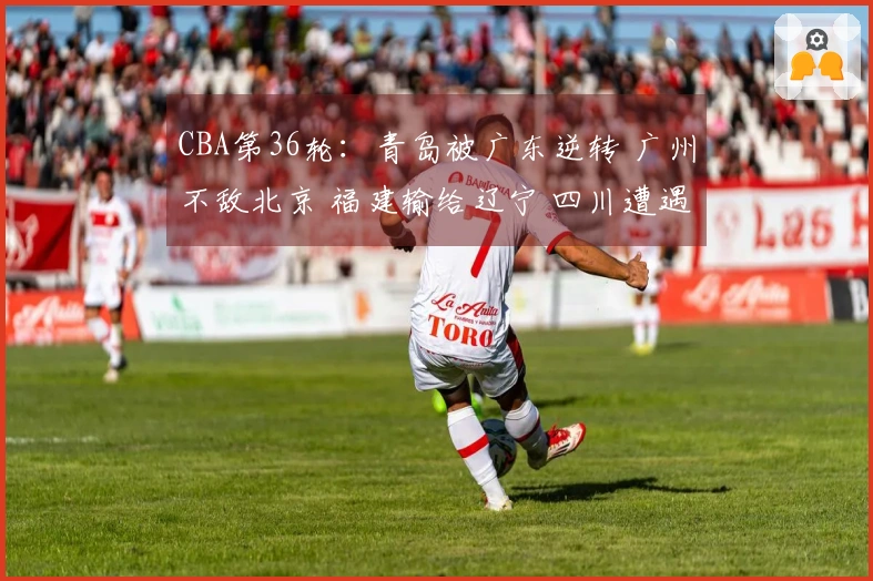 CBA第36轮：青岛被广东逆转 广州不敌北京 福建输给辽宁 四川遭遇36连败