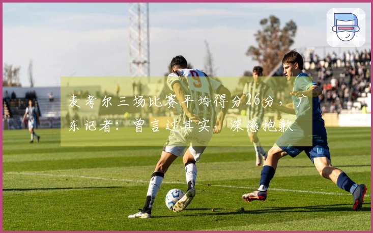 麦考尔三场比赛平均得分26分，广东记者：曾言过其实，深感抱歉