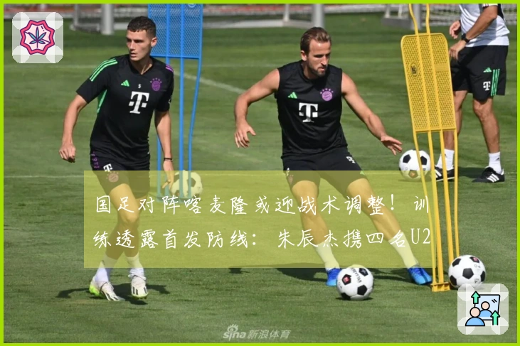 国足对阵喀麦隆或迎战术调整！训练透露首发防线：朱辰杰携四名U23新星